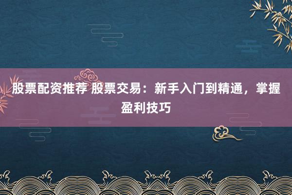 股票配资推荐 股票交易：新手入门到精通，掌握盈利技巧