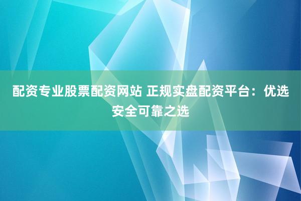 配资专业股票配资网站 正规实盘配资平台：优选安全可靠之选