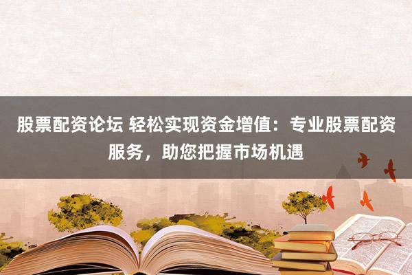 股票配资论坛 轻松实现资金增值：专业股票配资服务，助您把握市场机遇