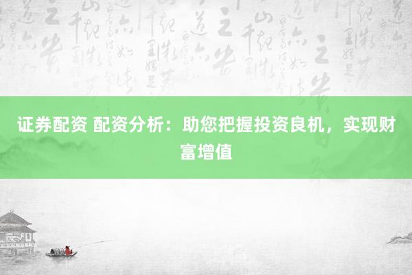 证券配资 配资分析：助您把握投资良机，实现财富增值