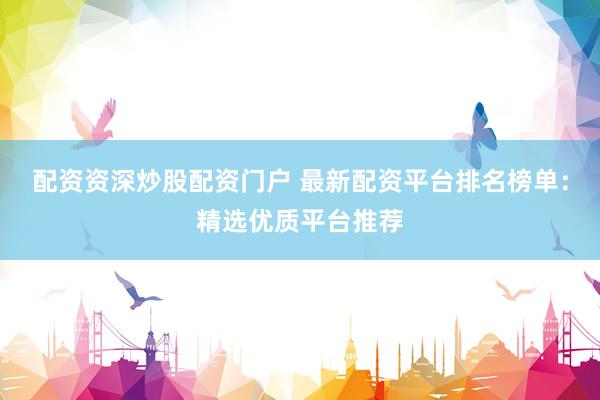 配资资深炒股配资门户 最新配资平台排名榜单：精选优质平台推荐