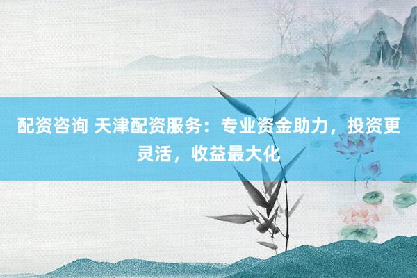 配资咨询 天津配资服务：专业资金助力，投资更灵活，收益最大化