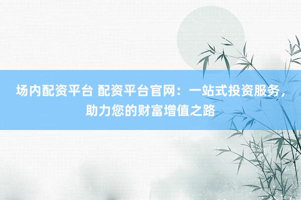 场内配资平台 配资平台官网：一站式投资服务，助力您的财富增值之路