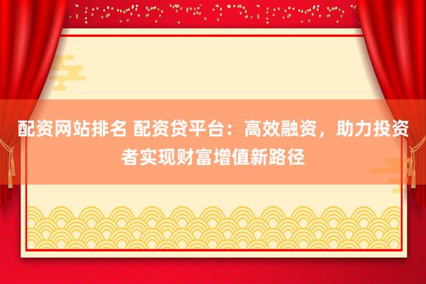 配资网站排名 配资贷平台：高效融资，助力投资者实现财富增值新路径