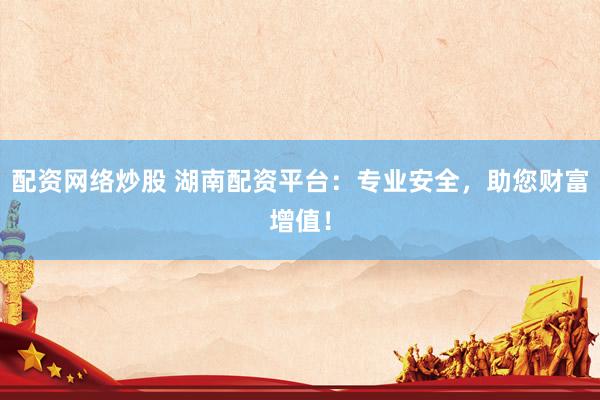配资网络炒股 湖南配资平台：专业安全，助您财富增值！