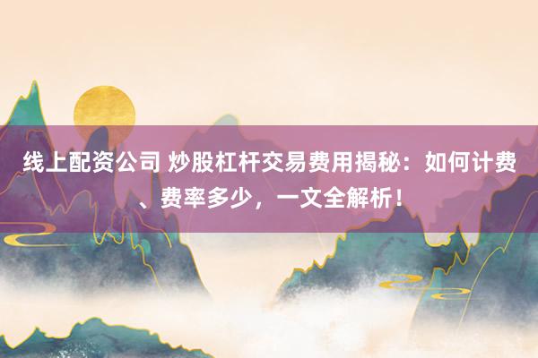 线上配资公司 炒股杠杆交易费用揭秘：如何计费、费率多少，一文全解析！