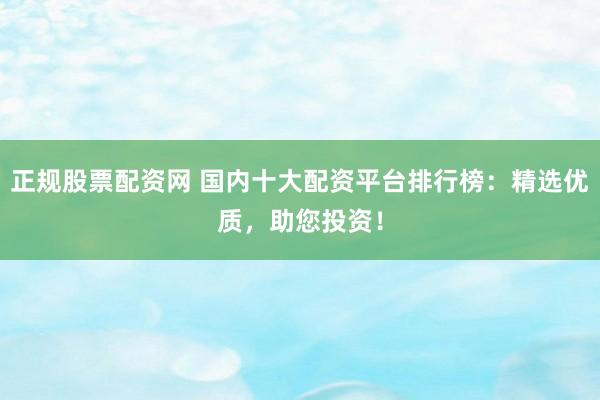 正规股票配资网 国内十大配资平台排行榜：精选优质，助您投资！