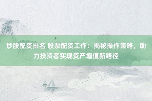 炒股配资排名 股票配资工作：揭秘操作策略，助力投资者实现资产增值新路径