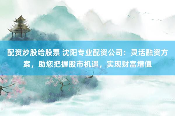 配资炒股给股票 沈阳专业配资公司：灵活融资方案，助您把握股市机遇，实现财富增值