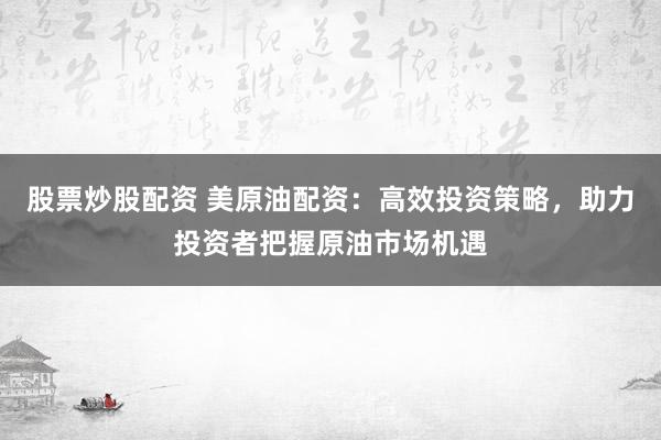 股票炒股配资 美原油配资：高效投资策略，助力投资者把握原油市场机遇