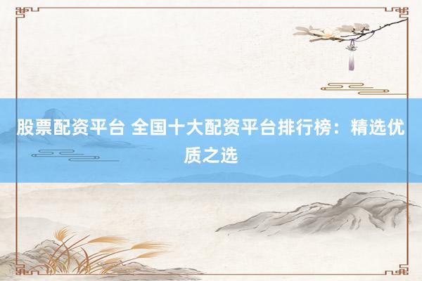 股票配资平台 全国十大配资平台排行榜：精选优质之选