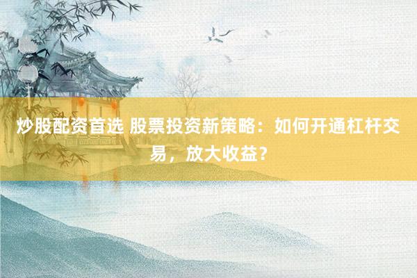 炒股配资首选 股票投资新策略：如何开通杠杆交易，放大收益？