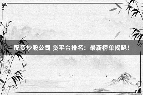 配资炒股公司 贷平台排名：最新榜单揭晓！