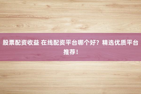 股票配资收益 在线配资平台哪个好？精选优质平台推荐！