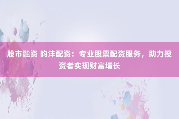 股市融资 昀沣配资：专业股票配资服务，助力投资者实现财富增长