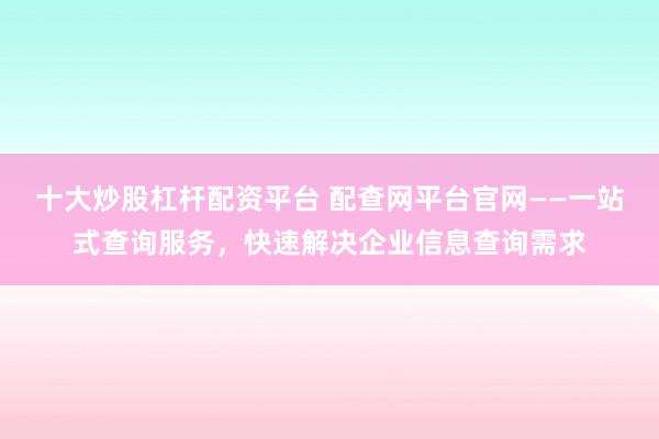 十大炒股杠杆配资平台 配查网平台官网——一站式查询服务，快速解决企业信息查询需求