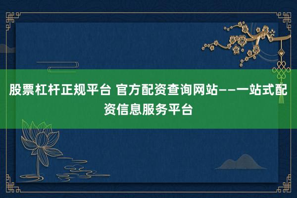 股票杠杆正规平台 官方配资查询网站——一站式配资信息服务平台