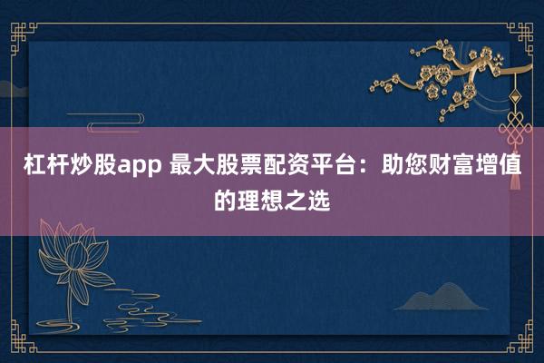 杠杆炒股app 最大股票配资平台：助您财富增值的理想之选