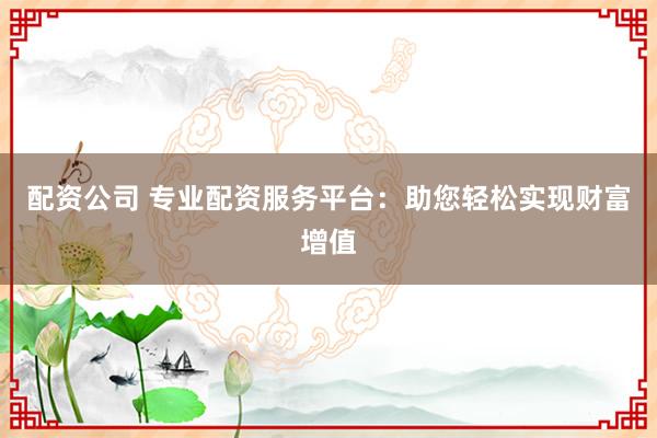 配资公司 专业配资服务平台：助您轻松实现财富增值