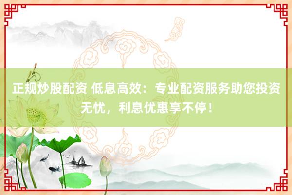 正规炒股配资 低息高效：专业配资服务助您投资无忧，利息优惠享不停！