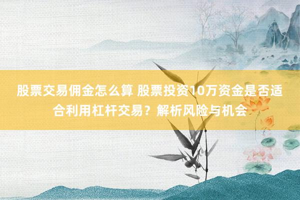 股票交易佣金怎么算 股票投资10万资金是否适合利用杠杆交易？解析风险与机会