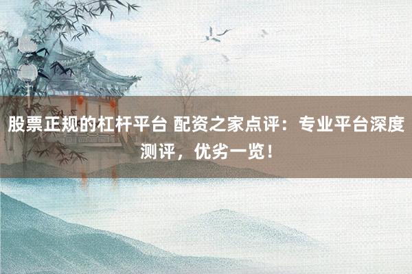 股票正规的杠杆平台 配资之家点评：专业平台深度测评，优劣一览！