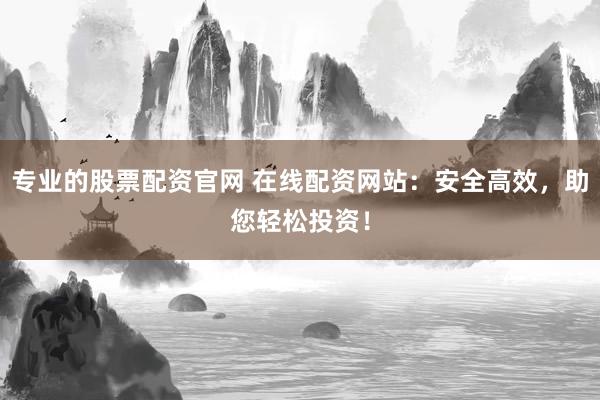 专业的股票配资官网 在线配资网站：安全高效，助您轻松投资！