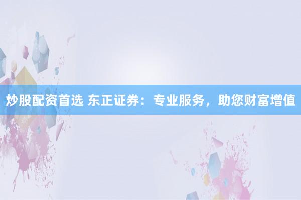 炒股配资首选 东正证券：专业服务，助您财富增值