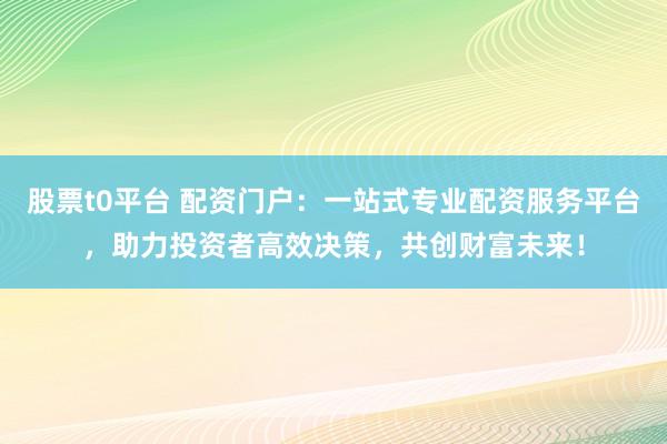 股票t0平台 配资门户：一站式专业配资服务平台，助力投资者高效决策，共创财富未来！