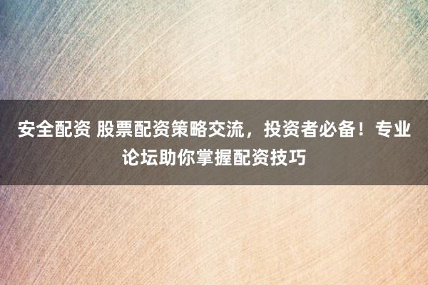 安全配资 股票配资策略交流，投资者必备！专业论坛助你掌握配资技巧