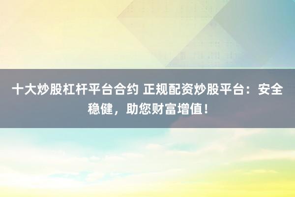 十大炒股杠杆平台合约 正规配资炒股平台：安全稳健，助您财富增值！