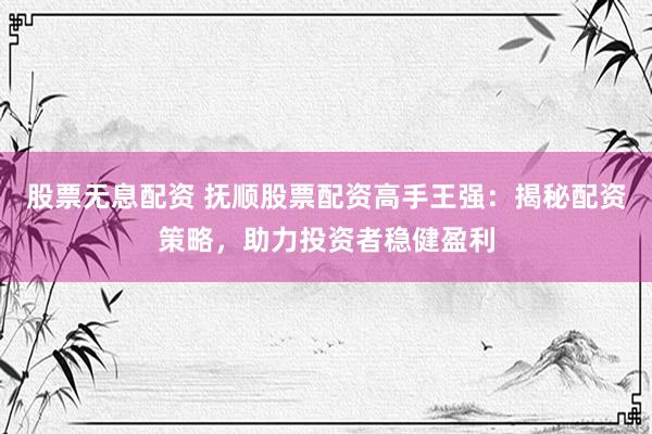 股票无息配资 抚顺股票配资高手王强：揭秘配资策略，助力投资者稳健盈利