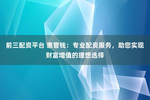 前三配资平台 惠管钱：专业配资服务，助您实现财富增值的理想选择