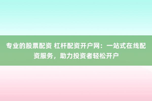 专业的股票配资 杠杆配资开户网：一站式在线配资服务，助力投资者轻松开户