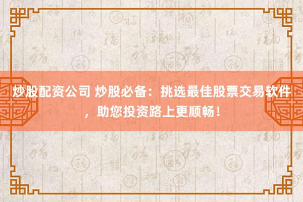炒股配资公司 炒股必备：挑选最佳股票交易软件，助您投资路上更顺畅！