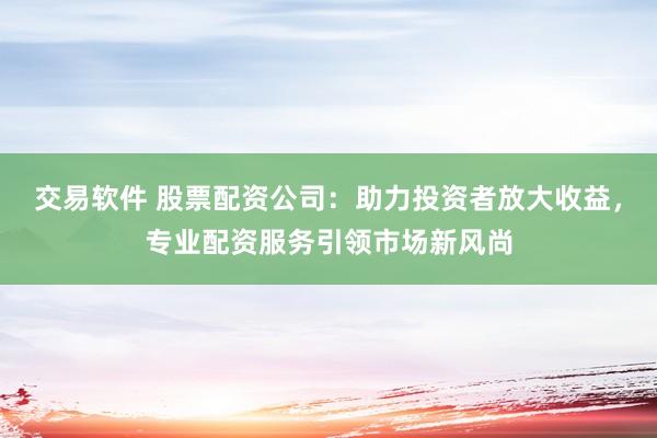 交易软件 股票配资公司：助力投资者放大收益，专业配资服务引领市场新风尚
