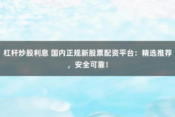 杠杆炒股利息 国内正规新股票配资平台：精选推荐，安全可靠！