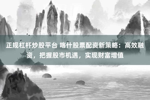 正规杠杆炒股平台 喀什股票配资新策略：高效融资，把握股市机遇，实现财富增值