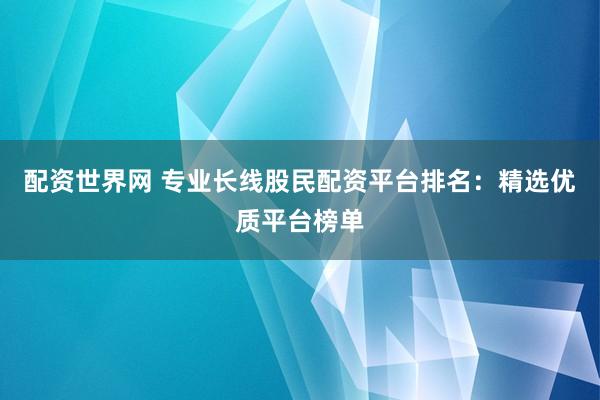 配资世界网 专业长线股民配资平台排名：精选优质平台榜单