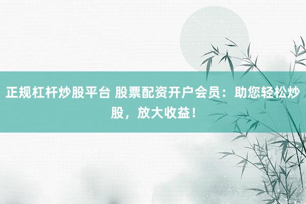 正规杠杆炒股平台 股票配资开户会员：助您轻松炒股，放大收益！