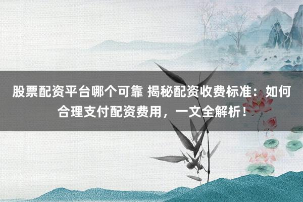 股票配资平台哪个可靠 揭秘配资收费标准：如何合理支付配资费用，一文全解析！