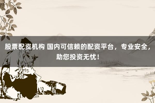 股票配资机构 国内可信赖的配资平台，专业安全，助您投资无忧！