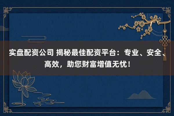 实盘配资公司 揭秘最佳配资平台：专业、安全、高效，助您财富增值无忧！