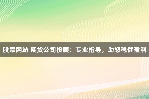 股票网站 期货公司投顾：专业指导，助您稳健盈利