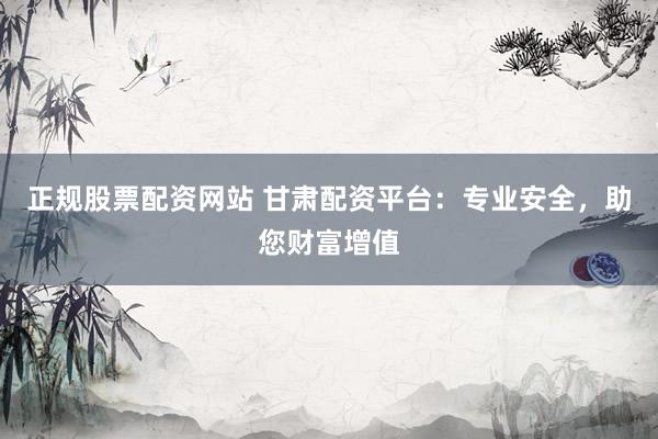 正规股票配资网站 甘肃配资平台：专业安全，助您财富增值