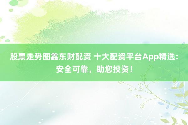 股票走势图鑫东财配资 十大配资平台App精选：安全可靠，助您投资！