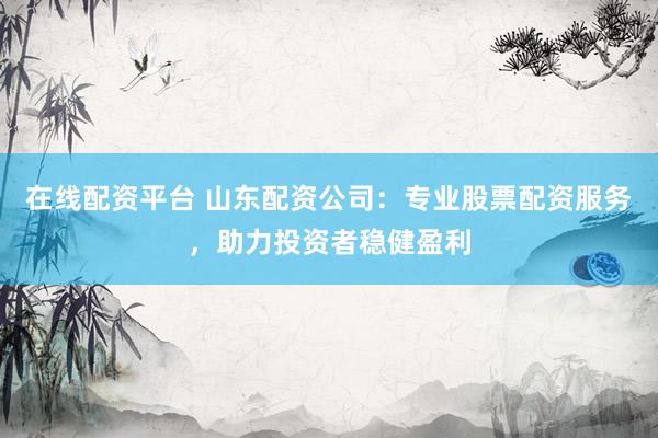 在线配资平台 山东配资公司：专业股票配资服务，助力投资者稳健盈利