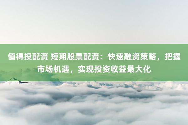 值得投配资 短期股票配资：快速融资策略，把握市场机遇，实现投资收益最大化