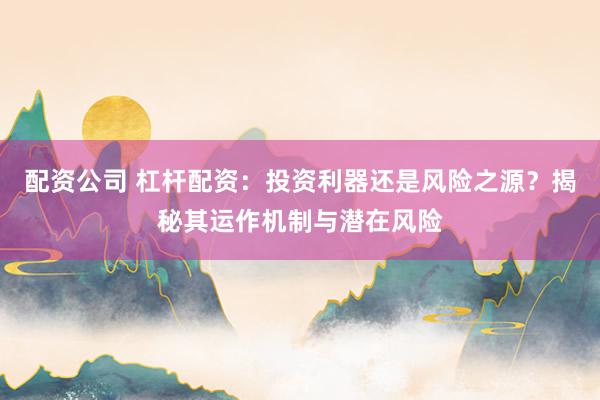 配资公司 杠杆配资：投资利器还是风险之源？揭秘其运作机制与潜在风险