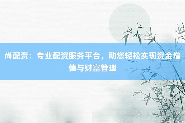 尚配资：专业配资服务平台，助您轻松实现资金增值与财富管理